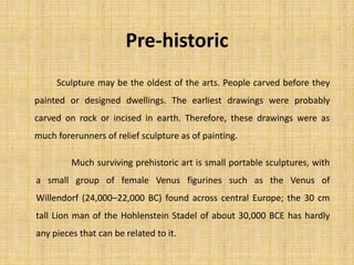 Pre-historic
Sculpture may be the oldest of the arts. People carved before they
painted or designed dwellings. The earliest drawings were probably
carved on rock or incised in earth. Therefore, these drawings were as
much forerunners of relief sculpture as of painting.
Much surviving prehistoric art is small portable sculptures, with
a small group of female Venus figurines such as the Venus of
Willendorf (24,000–22,000 BC) found across central Europe; the 30 cm
tall Lion man of the Hohlenstein Stadel of about 30,000 BCE has hardly
any pieces that can be related to it.
 