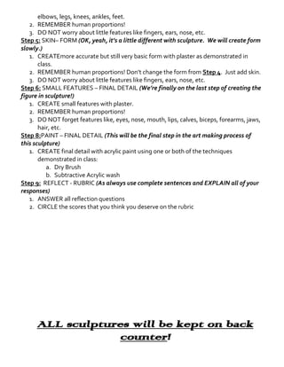 elbows, legs, knees, ankles, feet.
2. REMEMBER human proportions!
3. DO NOT worry about little features like fingers, ears, nose, etc.
Step 5: SKIN– FORM (OK, yeah, it’s a little different with sculpture. We will create form
slowly.)
1. CREATEmore accurate but still very basic form with plaster as demonstrated in
class.
2. REMEMBER human proportions! Don’t change the form from Step 4. Just add skin.
3. DO NOT worry about little features like fingers, ears, nose, etc.
Step 6: SMALL FEATURES – FINAL DETAIL (We’re finally on the last step of creating the
figure in sculpture!)
1. CREATE small features with plaster.
2. REMEMBER human proportions!
3. DO NOT forget features like, eyes, nose, mouth, lips, calves, biceps, forearms, jaws,
hair, etc.
Step 8:PAINT – FINAL DETAIL (This will be the final step in the art making process of
this sculpture)
1. CREATE final detail with acrylic paint using one or both of the techniques
demonstrated in class:
a. Dry Brush
b. Subtractive Acrylic wash
Step 9: REFLECT - RUBRIC (As always use complete sentences and EXPLAIN all of your
responses)
1. ANSWER all reflection questions
2. CIRCLE the scores that you think you deserve on the rubric

ALL sculptures will be kept on back
counter!

 