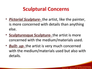 Sculptural Concerns
• Pictorial Sculpture- the artist, like the painter,
is more concerned with details than anything
else.
• Sculpturesque Sculpture- the artist is more
concerned with the medium/materials used.
• Built- up- the artist is very much concerned
with the medium/materials used but also with
details.
 