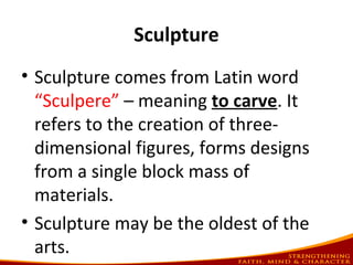 Sculpture
• Sculpture comes from Latin word
“Sculpere” – meaning to carve. It
refers to the creation of three-
dimensional figures, forms designs
from a single block mass of
materials.
• Sculpture may be the oldest of the
arts.
 
