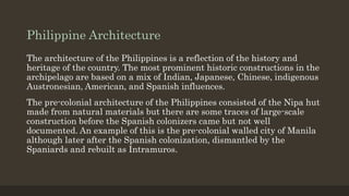 Philippine Architecture
The architecture of the Philippines is a reflection of the history and
heritage of the country. The most prominent historic constructions in the
archipelago are based on a mix of Indian, Japanese, Chinese, indigenous
Austronesian, American, and Spanish influences.
The pre-colonial architecture of the Philippines consisted of the Nipa hut
made from natural materials but there are some traces of large-scale
construction before the Spanish colonizers came but not well
documented. An example of this is the pre-colonial walled city of Manila
although later after the Spanish colonization, dismantled by the
Spaniards and rebuilt as Intramuros.
 