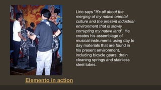 Lirio says "It's all about the
merging of my native oriental
culture and the present industrial
environment that is slowly
corrupting my native land". He
creates his assemblage of
musical instruments using day to
day materials that are found in
his present environment,
including bicycle gears, drain
cleaning springs and stainless
steel tubes.
Elemento in action
 