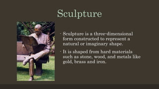 Sculpture
- Sculpture is a three-dimensional
form constructed to represent a
natural or imaginary shape.
- It is shaped from hard materials
such as stone, wood, and metals like
gold, brass and iron.
 