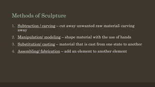 Methods of Sculpture
1. Subtraction / carving – cut away unwanted raw material; carving
away
2. Manipulation/ modeling – shape material with the use of hands
3. Substitution/ casting – material that is cast from one state to another
4. Assembling/ fabrication – add an element to another element
 