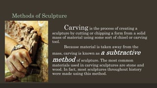 Methods of Sculpture
Carving is the process of creating a
sculpture by cutting or chipping a form from a solid
mass of material using some sort of chisel or carving
tool.
Because material is taken away from the
mass, carving is known as a subtractive
method of sculpture. The most common
materials used in carving sculptures are stone and
wood. In fact, most sculptures throughout history
were made using this method.
 