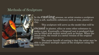 Methods of Sculpture
In the casting process, an artist creates a sculpture
from a soft, malleable substance such as wax, plaster or
clay.
This sculpture will serve as the model that will be
encased in plaster, silica or some other substance to
make a cast. Eventually, a fireproof cast is produced that
can be filled with molten metal such as bronze. When the
metal cools, the result is a metal version of the original
sculpture.
The major benefit of casting is that the artist may be
able to produce multiple copies of the sculpture using the
same cast.
 