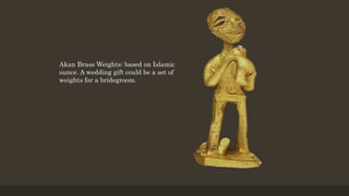 Akan Brass Weights: based on Islamic
ounce. A wedding gift could be a set of
weights for a bridegroom.
 