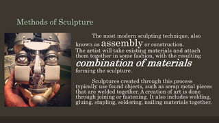 Methods of Sculpture
The most modern sculpting technique, also
known as assembly or construction.
The artist will take existing materials and attach
them together in some fashion, with the resulting
combination of materials
forming the sculpture.
Sculptures created through this process
typically use found objects, such as scrap metal pieces
that are welded together. A creation of art is done
through joining or fastening. It also includes welding,
gluing, stapling, soldering, nailing materials together.
 