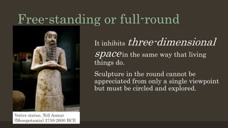Free-standing or full-round
It inhibits three-dimensional
spacein the same way that living
things do.
Sculpture in the round cannot be
appreciated from only a single viewpoint
but must be circled and explored.
Votive statue, Tell Asmar
(Mesopotamia) 2750-2600 BCE
 