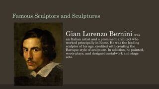 Famous Sculptors and Sculptures
Gian Lorenzo Bernini was
an Italian artist and a prominent architect who
worked principally in Rome. He was the leading
sculptor of his age, credited with creating the
Baroque style of sculpture. In addition, he painted,
wrote plays, and designed metalwork and stage
sets.
 