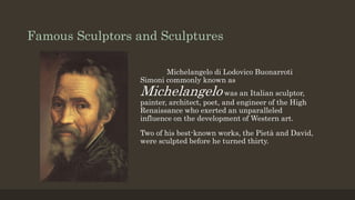 Famous Sculptors and Sculptures
Michelangelo di Lodovico Buonarroti
Simoni commonly known as
Michelangelo was an Italian sculptor,
painter, architect, poet, and engineer of the High
Renaissance who exerted an unparalleled
influence on the development of Western art.
Two of his best-known works, the Pietà and David,
were sculpted before he turned thirty.
 