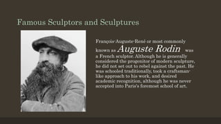 Famous Sculptors and Sculptures
François-Auguste-René or most commonly
known as Auguste Rodin was
a French sculptor. Although he is generally
considered the progenitor of modern sculpture,
he did not set out to rebel against the past. He
was schooled traditionally, took a craftsman-
like approach to his work, and desired
academic recognition, although he was never
accepted into Paris's foremost school of art.
 