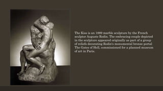 The Kiss is an 1889 marble sculpture by the French
sculptor Auguste Rodin. The embracing couple depicted
in the sculpture appeared originally as part of a group
of reliefs decorating Rodin's monumental bronze portal
The Gates of Hell, commissioned for a planned museum
of art in Paris.
 