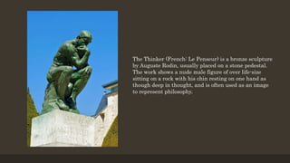 The Thinker (French: Le Penseur) is a bronze sculpture
by Auguste Rodin, usually placed on a stone pedestal.
The work shows a nude male figure of over life-size
sitting on a rock with his chin resting on one hand as
though deep in thought, and is often used as an image
to represent philosophy.
 