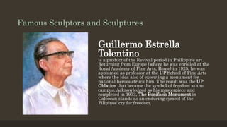 Famous Sculptors and Sculptures
Guillermo Estrella
Tolentino
is a product of the Revival period in Philippine art.
Returning from Europe (where he was enrolled at the
Royal Academy of Fine Arts, Rome) in 1925, he was
appointed as professor at the UP School of Fine Arts
where the idea also of executing a monument for
national heroes struck him. The result was the UP
Oblation that became the symbol of freedom at the
campus. Acknowledged as his masterpiece and
completed in 1933, The Bonifacio Monument in
Caloocan stands as an enduring symbol of the
Filipinos' cry for freedom.
 