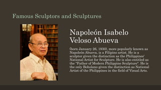 Famous Sculptors and Sculptures
Napoleón Isabelo
Veloso Abueva
(born January 26, 1930), more popularly known as
Napoleón Abueva, is a Filipino artist. He is a
sculptor given the distinction as the Philippines'
National Artist for Sculpture. He is also entitled as
the "Father of Modern Philippine Sculpture". He is
the only Boholano given the distinction as National
Artist of the Philippines in the field of Visual Arts.
 