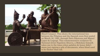 Blood Compact. This shows the international ties
between the Filipinos and the Spanish were first sealed
on March 16, 1565, through Datu Sikatuna and Miguel
Lopez de Legazpi. This commemorative sculpture by
National Artist Napoleon Abueva, a Boholano himself,
takes one to the times when palabra de honor didn’t
mean just signing a pile of documents, when blood used
to be thicker than ink.
 