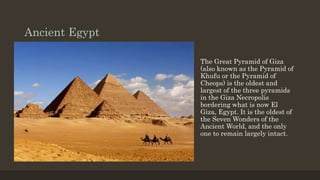 Ancient Egypt
The Great Pyramid of Giza
(also known as the Pyramid of
Khufu or the Pyramid of
Cheops) is the oldest and
largest of the three pyramids
in the Giza Necropolis
bordering what is now El
Giza, Egypt. It is the oldest of
the Seven Wonders of the
Ancient World, and the only
one to remain largely intact.
 