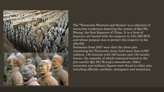 The "Terracotta Warriors and Horses" is a collection of
terracotta sculptures depicting the armies of Qin Shi
Huang, the first Emperor of China. It is a form of
funerary art buried with the emperor in 210–209 BCE
and whose purpose was to protect the emperor in his
afterlife.
Estimates from 2007 were that the three pits
containing the Terracotta Army held more than 8,000
soldiers, 130 chariots with 520 horses and 150 cavalry
horses, the majority of which remained buried in the
pits nearby Qin Shi Huang's mausoleum. Other
terracotta non-military figures were found in other pits,
including officials, acrobats, strongmen and musicians.
 