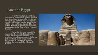 Ancient Egypt
The Great Sphinx of Giza
commonly referred to as the Sphinx,
is a limestone statue of a reclining
or couchant sphinx that stands on
the Giza Plateau on the west bank
of the Nile in Giza, Egypt. The face
of the Sphinx is generally believed
to represent the face of the Pharaoh
Khafra.
It is the largest monolith
statue in the world. It is also the
oldest known monumental
sculpture, and is commonly believed
to have been built by ancient
Egyptians of the Old Kingdom
during the reign of the Pharaoh
Khafra
 