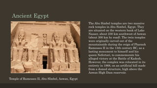 Ancient Egypt
Temple of Ramesses II, Abu SImbel, Aswan, Egypt
The Abu Simbel temples are two massive
rock temples in Abu Simbel, Egypt. They
are situated on the western bank of Lake
Nasser, about 230 km southwest of Aswan
(about 300 km by road). The twin temples
were originally carved out of the
mountainside during the reign of Pharaoh
Ramesses II in the 13th century BC, as a
lasting monument to himself and his
queen Nefertari, to commemorate his
alleged victory at the Battle of Kadesh.
However, the complex was relocated in its
entirety in 1968, on an artificial hill made
from a domed structure, high above the
Aswan High Dam reservoir.
 