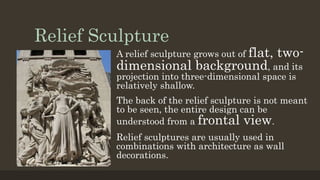Relief Sculpture
A relief sculpture grows out of flat, two-
dimensional background, and its
projection into three-dimensional space is
relatively shallow.
The back of the relief sculpture is not meant
to be seen, the entire design can be
understood from a frontal view.
Relief sculptures are usually used in
combinations with architecture as wall
decorations.
 