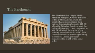 The Parthenon
The Parthenon is a temple on the
Athenian Acropolis, Greece, dedicated
to the goddess Athena, whom the
people of Athens considered their
patron. Construction began in 447 BC
when the Athenian Empire was at the
height of its power. It was completed in
438 BC although decoration of the
building continued until 432 BC. It is
the most important surviving building
of Classical Greece, generally
considered the zenith of the Doric
order.
 