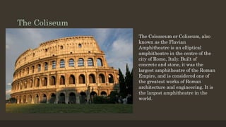 The Coliseum
The Colosseum or Coliseum, also
known as the Flavian
Amphitheatre is an elliptical
amphitheatre in the centre of the
city of Rome, Italy. Built of
concrete and stone, it was the
largest amphitheatre of the Roman
Empire, and is considered one of
the greatest works of Roman
architecture and engineering. It is
the largest amphitheatre in the
world.
 