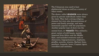 The Colosseum was used to host
gladiatorial shows as well as a variety of
other events.
The shows, called munera, were always
given by private individuals rather than
the state. They had a strong religious
element but were also demonstrations of
power and family prestige, and were
immensely popular with the population.
Another popular type of show was the
animal hunt, or venatio. This utilized a
great variety of wild beasts, mainly
imported from Africa and the Middle
East, and included creatures such as
rhinoceros, hippopotamuses, elephants,
giraffes, aurochs, wisents, Barbary lions,
panthers, leopards, bears, Caspian tigers,
crocodiles and ostriches.
 
