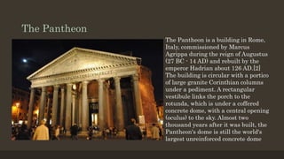The Pantheon
The Pantheon is a building in Rome,
Italy, commissioned by Marcus
Agrippa during the reign of Augustus
(27 BC - 14 AD) and rebuilt by the
emperor Hadrian about 126 AD.[2]
The building is circular with a portico
of large granite Corinthian columns
under a pediment. A rectangular
vestibule links the porch to the
rotunda, which is under a coffered
concrete dome, with a central opening
(oculus) to the sky. Almost two
thousand years after it was built, the
Pantheon's dome is still the world's
largest unreinforced concrete dome
 