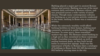 Bathing played a major part in ancient Roman
culture and society. Bathing was one of the most
common daily activities in Roman culture, and
was practiced across a wide variety of social
classes. Though many contemporary cultures
see bathing as a very private activity conducted
in the home, bathing in Rome was a communal
activity.
While the extremely wealthy could afford
bathing facilities in their homes, bathing most
commonly occurred in public facilities called
thermae. In some ways, these resembled
modern-day spas. The Romans raised bathing to
a high art as they socialized in these communal
baths. Courtship was conducted, as well as
sealing business deals, as they built lavish
baths on natural hot springs. Such was the
importance of baths to Romans that a catalogue
of buildings in Rome from 354 AD documented
952 baths of varying sizes in the city
 