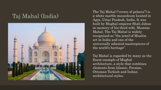 Taj Mahal (India)
The Taj Mahal (“crown of palaces”) is
a white marble mausoleum located in
Agra, Uttar Pradesh, India. It was
built by Mughal emperor Shah Jahan
in memory of his third wife, Mumtaz
Mahal. The Taj Mahal is widely
recognized as "the jewel of Muslim
art in India and one of the
universally admired masterpieces of
the world's heritage".
Taj Mahal is regarded by many as the
finest example of Mughal
architecture, a style that combines
elements from Islamic, Persian,
Ottoman Turkish and Indian
architectural styles.
 