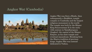 Angkor Wat (Cambodia)
Angkor Wat was first a Hindu, then
subsequently a Buddhist, temple
complex in Cambodia and the largest
religious monument in the world.
The temple was built by the Khmer
King Suryavarman II in the early
12th century in Yaśodharapura
(Angkor), the capital of the Khmer
Empire, as his state temple and
eventual mausoleum. Breaking from
the Shaiva tradition of previous
kings, Angkor Wat was instead
dedicated to Vishnu.
 