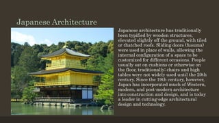 Japanese Architecture
Japanese architecture has traditionally
been typified by wooden structures,
elevated slightly off the ground, with tiled
or thatched roofs. Sliding doors (fusuma)
were used in place of walls, allowing the
internal configuration of a space to be
customized for different occasions. People
usually sat on cushions or otherwise on
the floor, traditionally; chairs and high
tables were not widely used until the 20th
century. Since the 19th century, however,
Japan has incorporated much of Western,
modern, and post-modern architecture
into construction and design, and is today
a leader in cutting-edge architectural
design and technology.
 