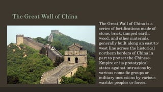 The Great Wall of China
The Great Wall of China is a
series of fortifications made of
stone, brick, tamped earth,
wood, and other materials,
generally built along an east-to-
west line across the historical
northern borders of China in
part to protect the Chinese
Empire or its prototypical
states against intrusions by
various nomadic groups or
military incursions by various
warlike peoples or forces.
 