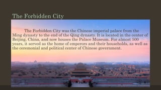 The Forbidden City
The Forbidden City was the Chinese imperial palace from the
Ming dynasty to the end of the Qing dynasty. It is located in the center of
Beijing, China, and now houses the Palace Museum. For almost 500
years, it served as the home of emperors and their households, as well as
the ceremonial and political center of Chinese government.
 