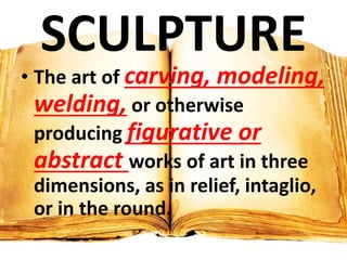 SCULPTURE
• The art of carving, modeling,
welding, or otherwise
producing figurative or
abstract works of art in three
dimensions, as in relief, intaglio,
or in the round.
 
