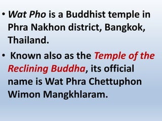 • Wat Pho is a Buddhist temple in
Phra Nakhon district, Bangkok,
Thailand.
• Known also as the Temple of the
Reclining Buddha, its official
name is Wat Phra Chettuphon
Wimon Mangkhlaram.
 