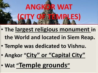 ANGKOR WAT
(CITY OF TEMPLES)
• The largest religious monument in
the World and located in Siem Reap.
• Temple was dedicated to Vishnu.
• Angkor “City” or “Capital City”
• Wat “Temple grounds”
 