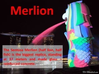 Merlion
The Sentosa Merlion (half lion, half
fish) is the biggest replica, standing
at 37 meters and made glass –
reinforced concrete.
 
