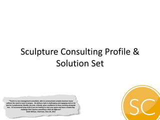 Sculpture Consulting Profile &
Solution Set
““Scott is a rare management consultant, able to communicate complex business issues
without the need to resort to jargon. His delivery style is challenging and engaging and on his
feet he is professional, flexible, fun and, critically, gives confidence to those working alongside
him. I’d recommend using Scott if you are looking to raise your game and have a leadership
challenge that requires something a little bit different”
Keith Wilman, Chairman, Atos UK, 2012
 