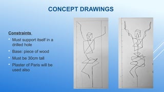 CONCEPT DRAWINGS
Constraints
 Must support itself in a
drilled hole
 Base: piece of wood
 Must be 30cm tall
 Plaster of Paris will be
used also
 