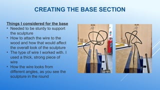 CREATING THE BASE SECTION
Things I considered for the base
• Needed to be sturdy to support
the sculpture
• How to attach the wire to the
wood and how that would affect
the overall look of the sculpture
• The type of wire I worked with. I
used a thick, strong piece of
wire
• How the wire looks from
different angles, as you see the
sculpture in the round
 