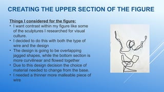 CREATING THE UPPER SECTION OF THE FIGURE
Things I considered for the figure:
• I want contrast within my figure like some
of the sculptures I researched for visual
culture.
• I decided to do this with both the type of
wire and the design
• The design is going to be overlapping
jagged shapes, while the bottom section is
more curvilinear and flowed together
• Due to this design decision the choice of
material needed to change from the base.
• I needed a thinner more malleable piece of
wire
 