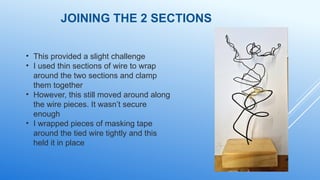 JOINING THE 2 SECTIONS
• This provided a slight challenge
• I used thin sections of wire to wrap
around the two sections and clamp
them together
• However, this still moved around along
the wire pieces. It wasn’t secure
enough
• I wrapped pieces of masking tape
around the tied wire tightly and this
held it in place
 