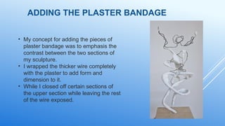 ADDING THE PLASTER BANDAGE
• My concept for adding the pieces of
plaster bandage was to emphasis the
contrast between the two sections of
my sculpture.
• I wrapped the thicker wire completely
with the plaster to add form and
dimension to it.
• While I closed off certain sections of
the upper section while leaving the rest
of the wire exposed.
 