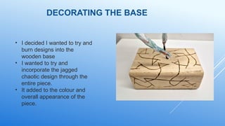 DECORATING THE BASE
• I decided I wanted to try and
burn designs into the
wooden base
• I wanted to try and
incorporate the jagged
chaotic design through the
entire piece.
• It added to the colour and
overall appearance of the
piece.
 