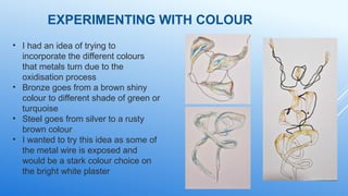 EXPERIMENTING WITH COLOUR
• I had an idea of trying to
incorporate the different colours
that metals turn due to the
oxidisation process
• Bronze goes from a brown shiny
colour to different shade of green or
turquoise
• Steel goes from silver to a rusty
brown colour
• I wanted to try this idea as some of
the metal wire is exposed and
would be a stark colour choice on
the bright white plaster
 