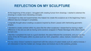 REFLECTION ON MY SCULPTURE
 At the beginning of this project, I struggled with creating human form drawings. I started to abstract the
drawings to create more interesting concepts.
 I developed my idea and experimented; this helped me create this sculpture as in the beginning I had a
different idea but changed it completely.
 I originally thought about creating a sculpture inspired by Ibram Lassaw with interlocking geometric
shapes.
 I decided to create contrast within my piece like the other sculptures I researched by having a slight
difference in the wire as well as having some sections wrapped in Plaster Bandage while others would
be bare wire.
 I feel like I completed the task to a good standard, the piece followed the constraints, and you can see
some of the 3D Principles within my piece such as: form, proportion, colour, texture, movement and
tension.
 For my colour choice I wanted to experiment with the colours of rusted metals such as steel or bronze. I
am interested in how the metals can change colour and texture due to the oxidising process.
 