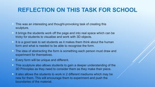 REFLECTION ON THIS TASK FOR SCHOOL
 This was an interesting and thought-provoking task of creating this
sculpture.
 It brings the students work off the page and into real space which can be
tricky for students to visualise and work with 3D objects.
 It is a good task to set students as it makes them think about the human
form and what is needed to be able to recognise the form.
 The idea of abstracting the form is something each person must draw and
experiment for themselves.
 Every form will be unique and different.
 This sculpture also allows students to gain a deeper understanding of the
3D Principles as they need to consider them as they make their piece.
 It also allows the students to work in 2 different mediums which may be
new for them. This will encourage them to experiment and push the
boundaries of the material.
 